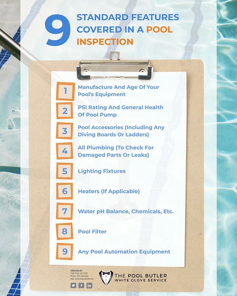 Some of the standard features a pool inspection covers include: The manufacture and age of your pool's equipment The PSI rating for your swimming pool pump Pool accessories (including any diving boards or ladders) All plumbing (to check for damaged parts or leaks) Lighting fixtures Heaters (if applicable) Pool water In addition to these items, your pool professional should also test your swimming pool filter and pump. If your pool has any automated features, your inspector will check those to ensure everything is in tip-top shape.